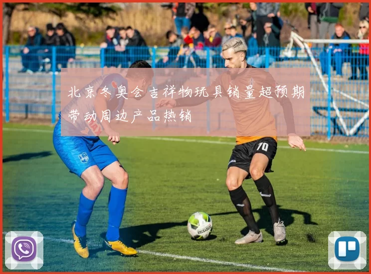 北京冬奥会吉祥物玩具销量超预期带动周边产品热销