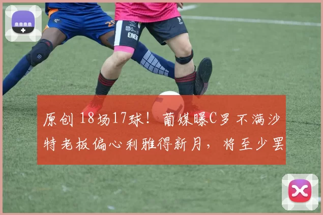 原创 18场17球！葡媒曝C罗不满沙特老板偏心利雅得新月，将至少罢赛1场