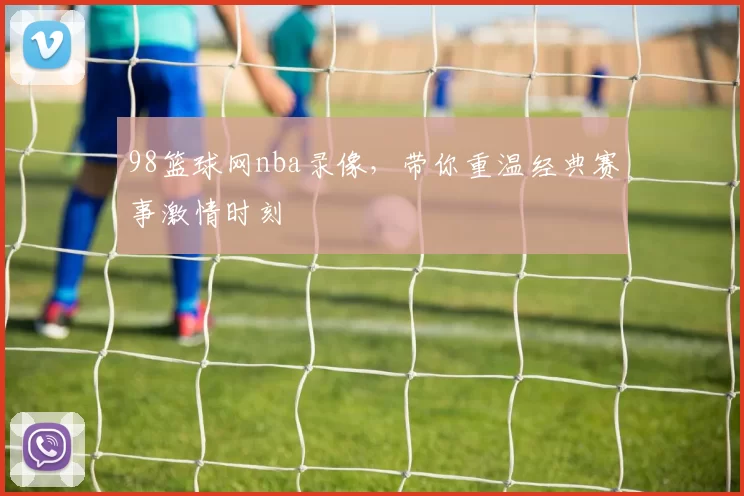 98篮球网nba录像，带你重温经典赛事激情时刻