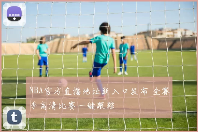 NBA官方直播地址新入口发布 全赛季高清比赛一键跟踪