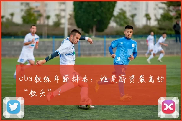 cba教练年薪排名，谁是薪资最高的“教头”？