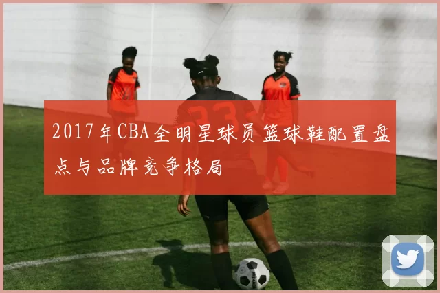 2017年CBA全明星球员篮球鞋配置盘点与品牌竞争格局