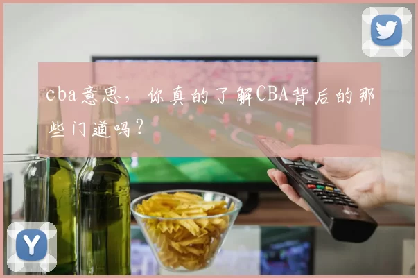 cba意思，你真的了解CBA背后的那些门道吗？