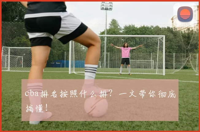 cba排名按照什么排？一文带你彻底搞懂！