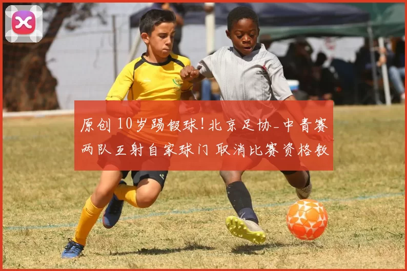 原创 10岁踢假球!北京足协_中青赛两队互射自家球门 取消比赛资格教练领队禁赛1年