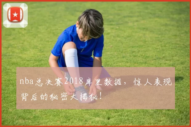 nba总决赛2018库里数据,惊人表现背后的秘密大揭秘!