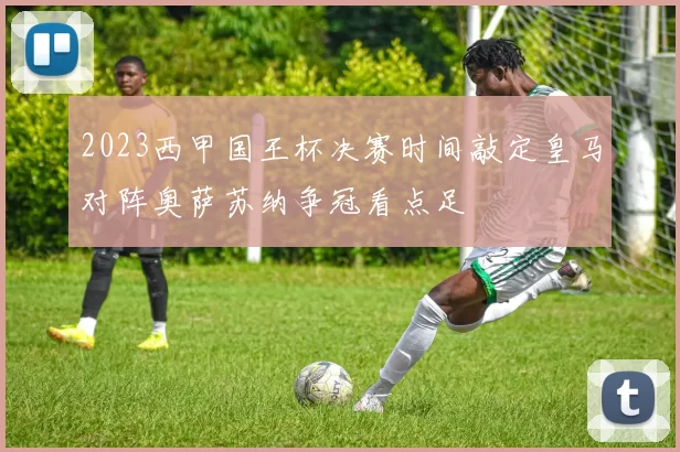 2023西甲国王杯决赛时间敲定皇马对阵奥萨苏纳争冠看点足
