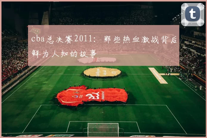 cba总决赛2011:那些热血激战背后鲜为人知的故事