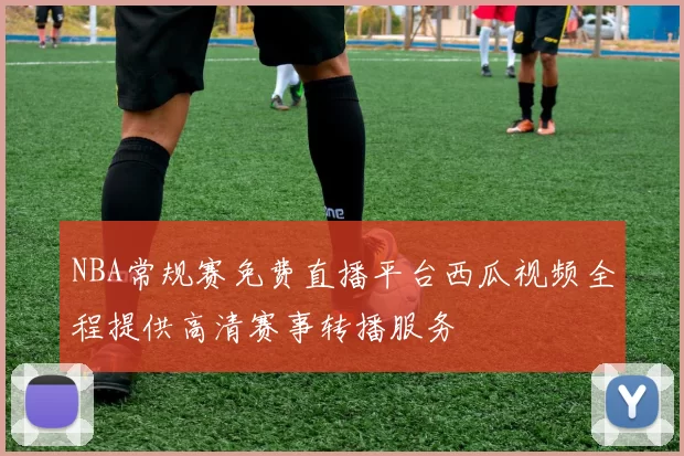 NBA常规赛免费直播平台西瓜视频全程提供高清赛事转播服务