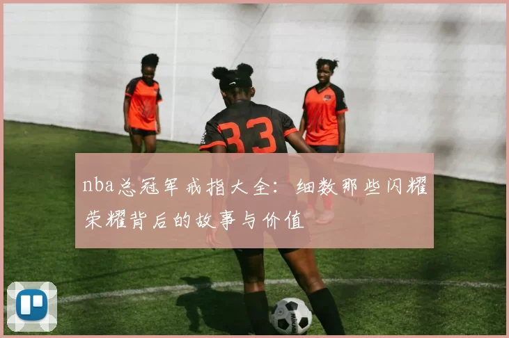 nba总冠军戒指大全：细数那些闪耀荣耀背后的故事与价值