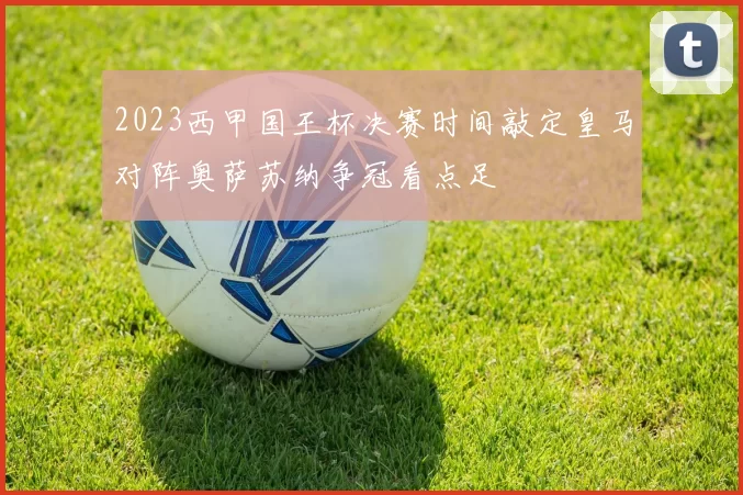 2023西甲国王杯决赛时间敲定皇马对阵奥萨苏纳争冠看点足