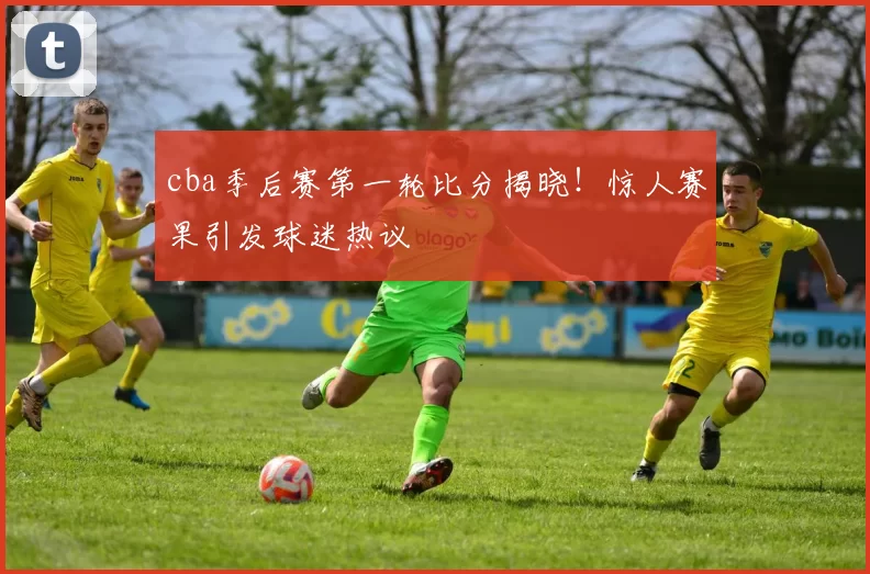 cba季后赛第一轮比分揭晓！惊人赛果引发球迷热议