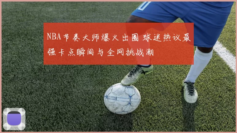 NBA节奏大师爆火出圈 球迷热议最强卡点瞬间与全网挑战潮