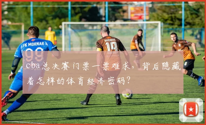 cba总决赛门票一票难求，背后隐藏着怎样的体育经济密码？