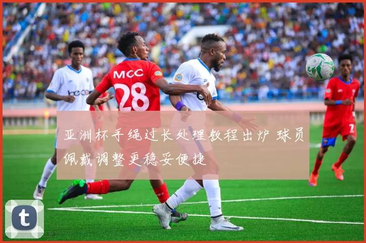 亚洲杯手绳过长处理教程出炉 球员佩戴调整更稳妥便捷