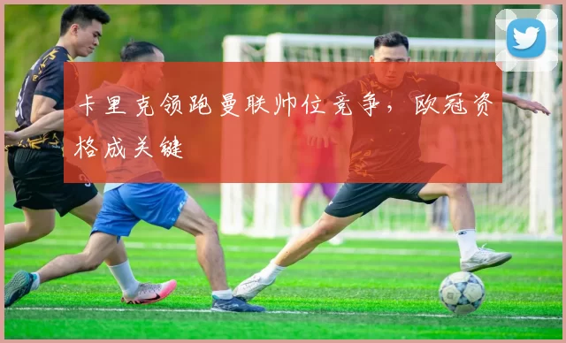 卡里克领跑曼联帅位竞争，欧冠资格成关键