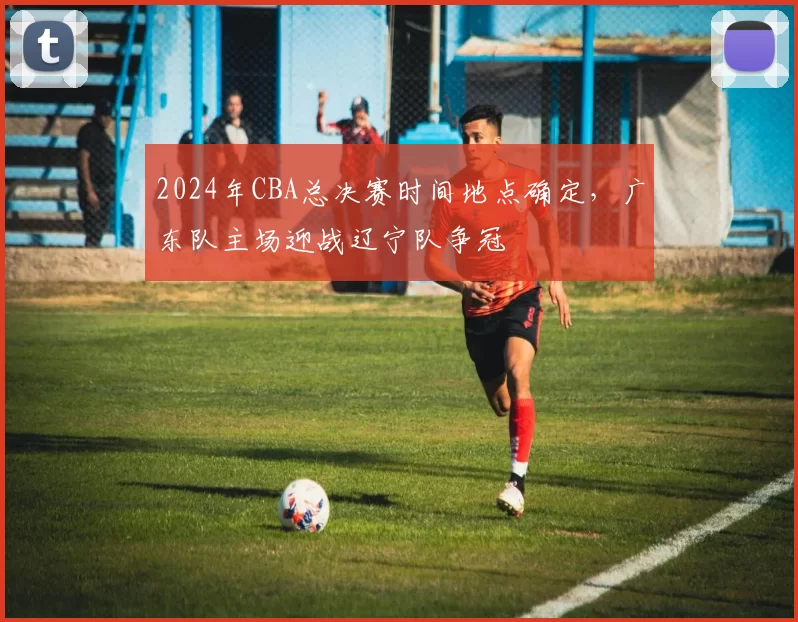2024年CBA总决赛时间地点确定，广东队主场迎战辽宁队争冠