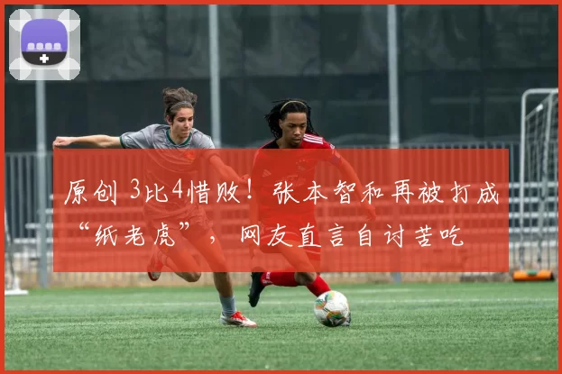 原创 3比4惜败！张本智和再被打成“纸老虎”，网友直言自讨苦吃