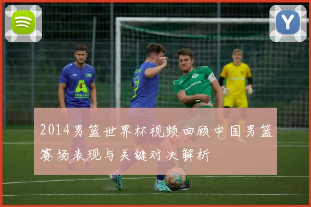 2014男篮世界杯视频回顾中国男篮赛场表现与关键对决解析