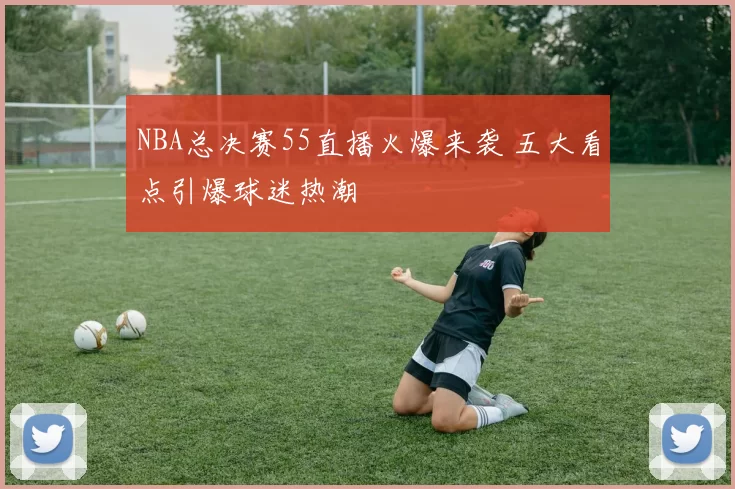 NBA总决赛55直播火爆来袭 五大看点引爆球迷热潮