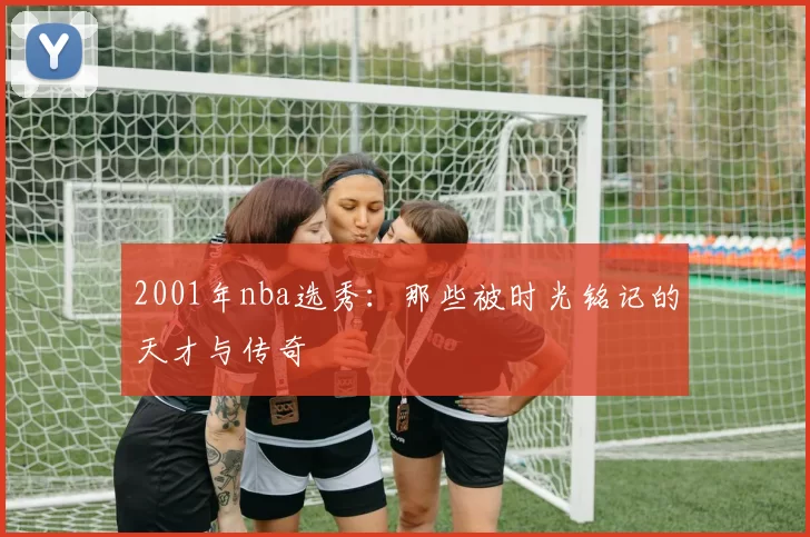 2001年nba选秀：那些被时光铭记的天才与传奇