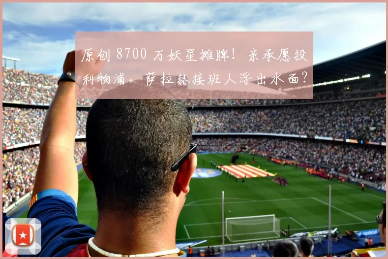 原创 8700 万妖星摊牌！亲承愿投利物浦，萨拉赫接班人浮出水面？