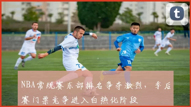 NBA常规赛东部排名争夺激烈，季后赛门票竞争进入白热化阶段