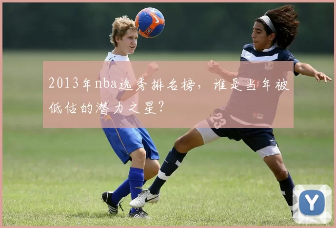 2013年nba选秀排名榜，谁是当年被低估的潜力之星？