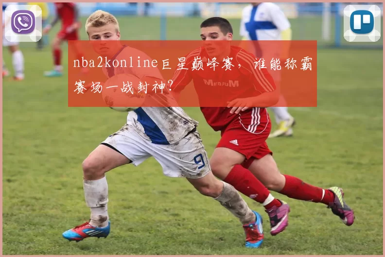 nba2konline巨星巅峰赛，谁能称霸赛场一战封神？