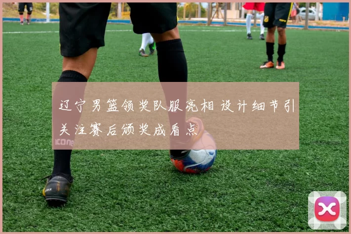 辽宁男篮领奖队服亮相 设计细节引关注赛后颁奖成看点