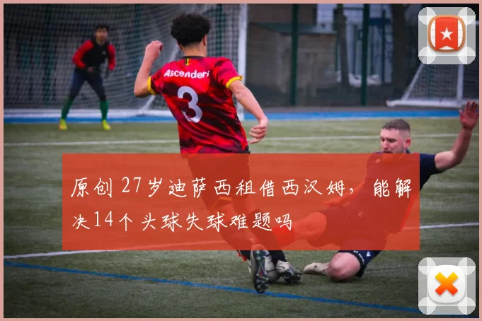 原创 27岁迪萨西租借西汉姆，能解决14个头球失球难题吗