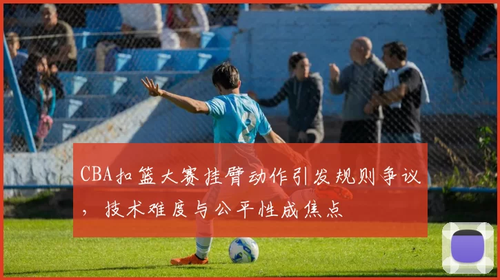 CBA扣篮大赛挂臂动作引发规则争议，技术难度与公平性成焦点