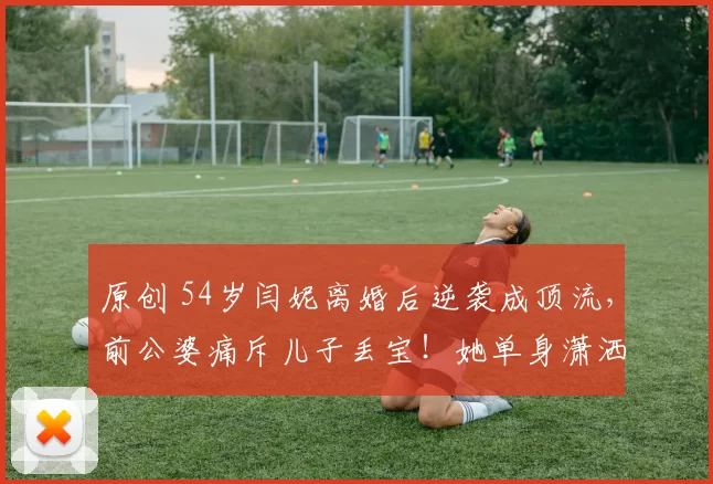 原创 54岁闫妮离婚后逆袭成顶流，前公婆痛斥儿子丢宝！她单身潇洒活成女王，新剧热播状态惊艳，与女儿同框似姐妹