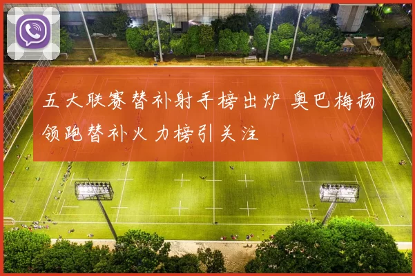 五大联赛替补射手榜出炉 奥巴梅扬领跑替补火力榜引关注