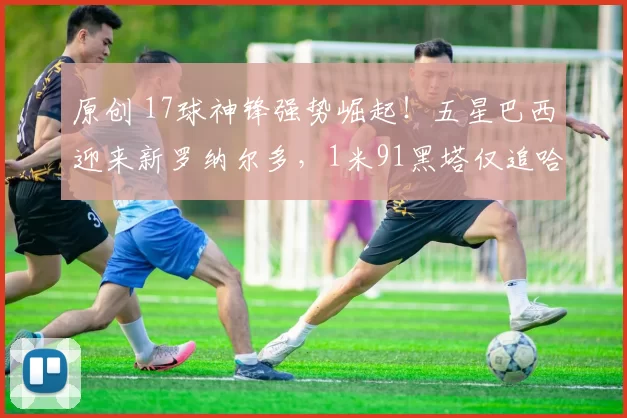 原创 17球神锋强势崛起！五星巴西迎来新罗纳尔多，1米91黑塔仅追哈兰德