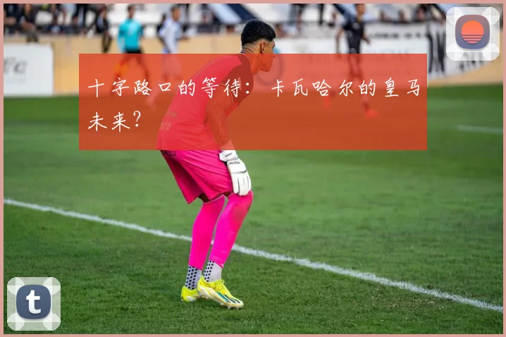 十字路口的等待：卡瓦哈尔的皇马未来？