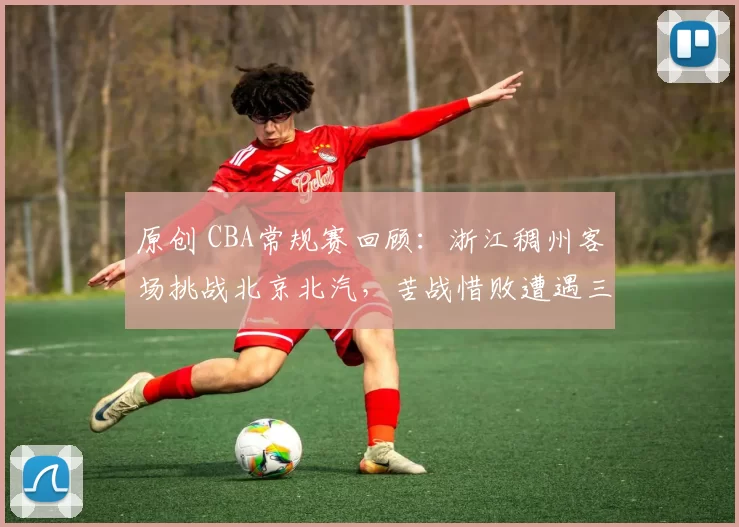 原创 CBA常规赛回顾:浙江稠州客场挑战北京北汽,苦战惜败遭遇三连败