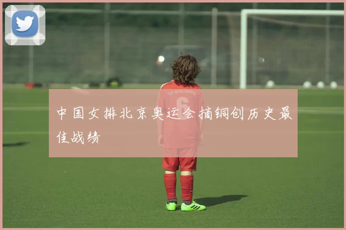 中国女排北京奥运会摘铜创历史最佳战绩