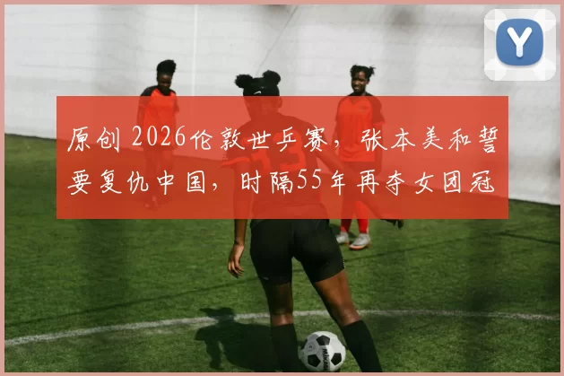 原创 2026伦敦世乒赛，张本美和誓要复仇中国，时隔55年再夺女团冠军