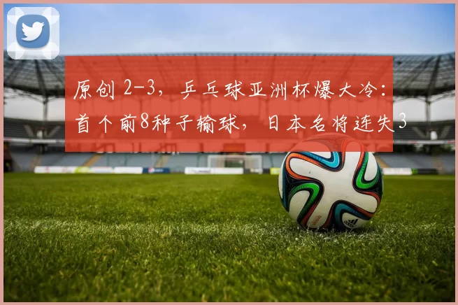 原创 2-3,乒乓球亚洲杯爆大冷:首个前8种子输球,日本名将连失3局