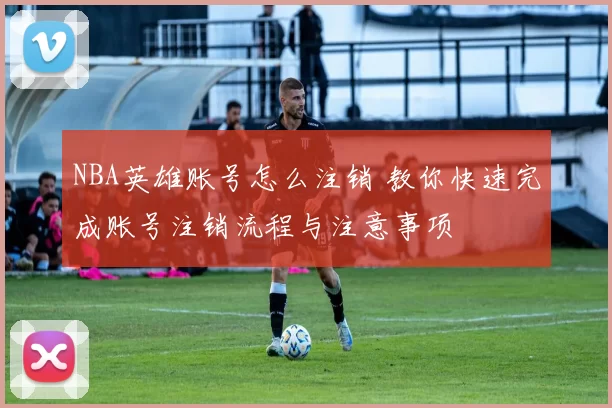 NBA英雄账号怎么注销 教你快速完成账号注销流程与注意事项