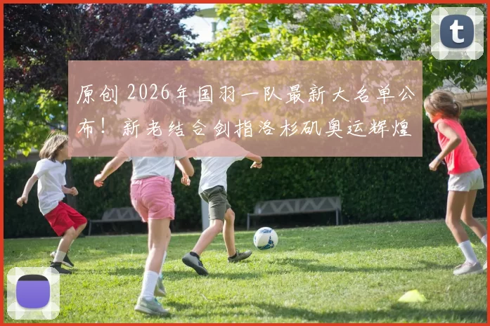原创 2026年国羽一队最新大名单公布!新老结合剑指洛杉矶奥运辉煌