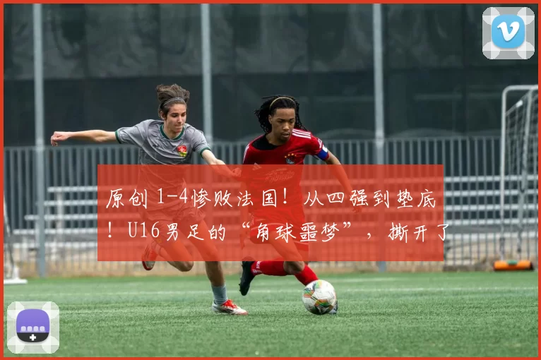 原创 1-4惨败法国！从四强到垫底！U16男足的“角球噩梦”，撕开了中国青训的遮羞布
