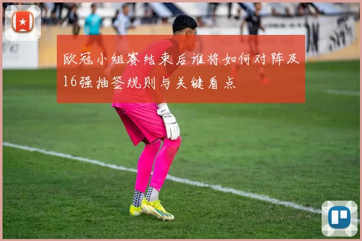 欧冠小组赛结束后谁将如何对阵及16强抽签规则与关键看点