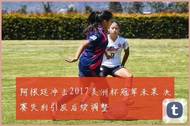 阿根廷冲击2017美洲杯冠军未果 决赛失利引发后续调整