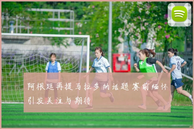阿根廷再提马拉多纳话题 赛前缅怀引发关注与期待