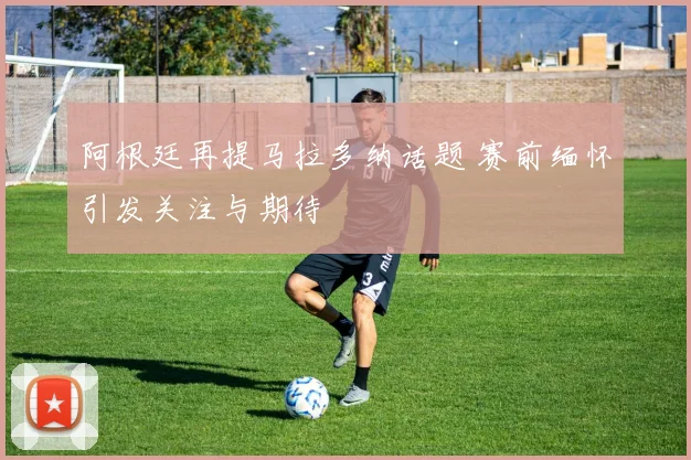 阿根廷再提马拉多纳话题 赛前缅怀引发关注与期待