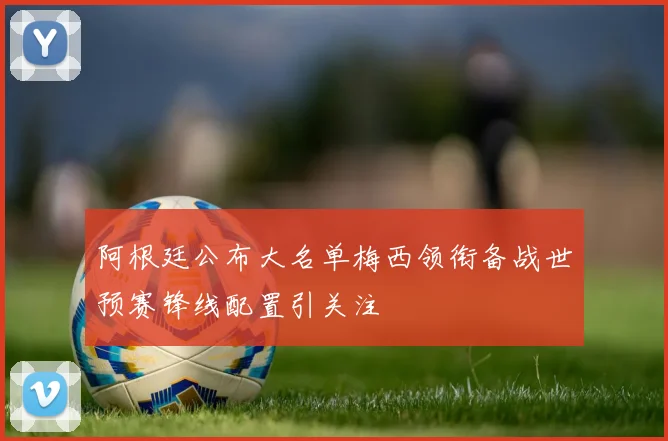 阿根廷公布大名单梅西领衔备战世预赛锋线配置引关注