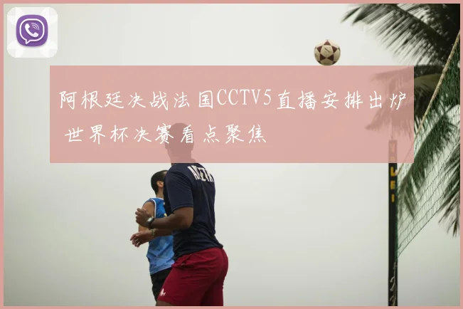 阿根廷决战法国CCTV5直播安排出炉 世界杯决赛看点聚焦