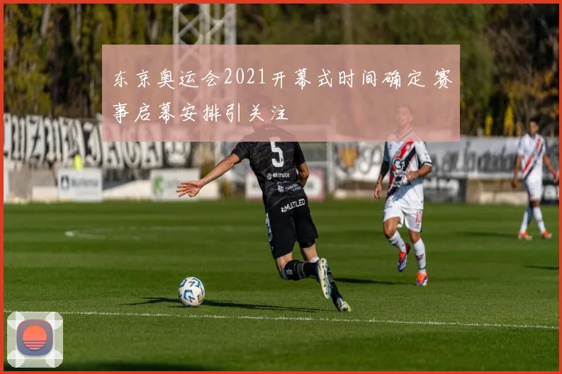 东京奥运会2021开幕式时间确定 赛事启幕安排引关注